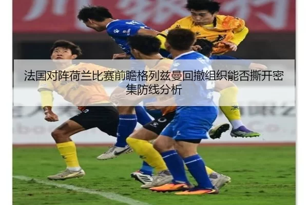 法国对阵荷兰比赛前瞻格列兹曼回撤组织能否撕开密集防线分析